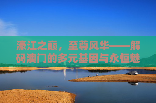 濠江之巅，至尊风华——解码澳门的多元基因与永恒魅力，濠江风华，解码多元基因与永恒魅力