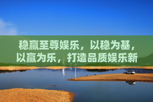 稳赢至尊娱乐,以稳为基,以赢为乐,打造品质娱乐新体验,稳赢至尊,稳赢为基,乐享品质新体验 稳赢至尊娱乐,以稳为基,以赢为乐,打造品质娱乐新体验,稳赢至尊,稳赢为基,乐享品质新体验