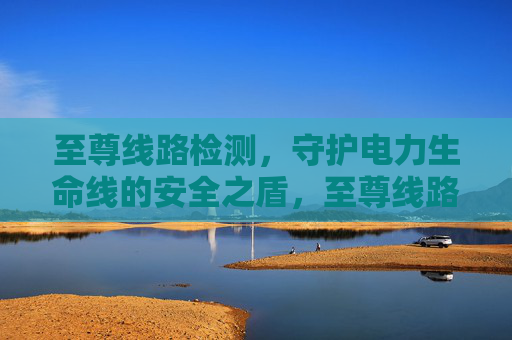 至尊线路检测,守护电力生命线的安全之盾,至尊线路检测,电力生命线的安全之盾 至尊线路检测,守护电力生命线的安全之盾,至尊线路检测,电力生命线的安全之盾