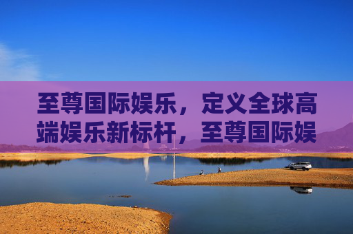 至尊国际娱乐,定义全球高端娱乐新标杆,至尊国际娱乐,定义全球高端娱乐新标杆 至尊国际娱乐,定义全球高端娱乐新标杆,至尊国际娱乐,定义全球高端娱乐新标杆