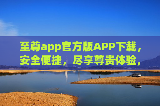 至尊app官方版APP下载,安全便捷,尽享尊贵体验,至尊app官方版下载,安全便捷尽享尊贵 至尊app官方版APP下载,安全便捷,尽享尊贵体验,至尊app官方版下载,安全便捷尽享尊贵