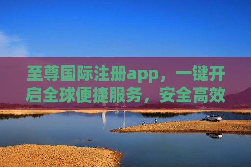 至尊国际注册app,一键开启全球便捷服务,安全高效伴您同行,至尊国际注册app,一键开启全球便捷安全服务 至尊国际注册app,一键开启全球便捷服务,安全高效伴您同行,至尊国际注册app,一键开启全球便捷安全服务