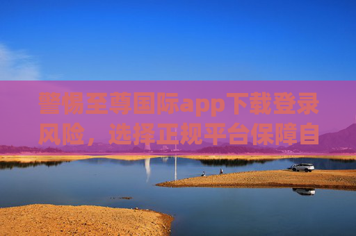 警惕至尊国际app下载登录风险,选择正规平台保障自身权益,警惕至尊国际app下载登录风险,正规平台保障权益 警惕至尊国际app下载登录风险,选择正规平台保障自身权益,警惕至尊国际app下载登录风险,正规平台保障权益