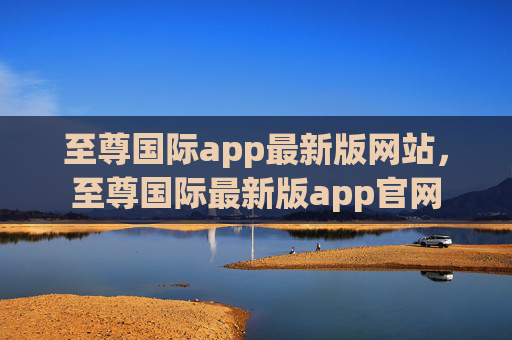 至尊国际app最新版网站,至尊国际最新版app官网 至尊国际app最新版网站,至尊国际最新版app官网
