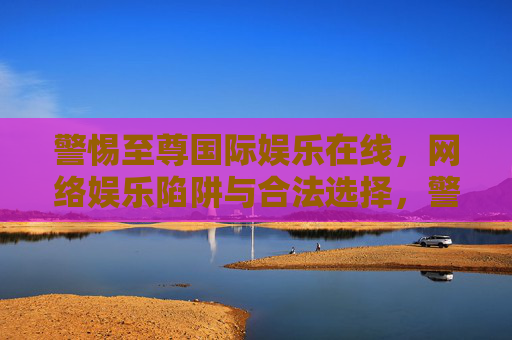 警惕至尊国际娱乐在线,网络娱乐陷阱与合法选择,警惕至尊国际娱乐在线,网络娱乐陷阱与合法选择 警惕至尊国际娱乐在线,网络娱乐陷阱与合法选择,警惕至尊国际娱乐在线,网络娱乐陷阱与合法选择