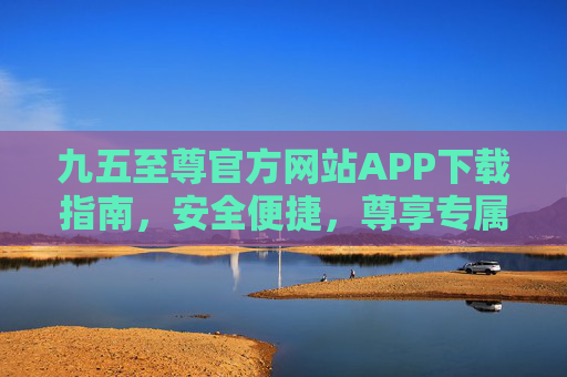 九五至尊官方网站APP下载指南,安全便捷,尊享专属体验,九五至尊官方APP下载指南,安全便捷尊享专属体验 九五至尊官方网站APP下载指南,安全便捷,尊享专属体验,九五至尊官方APP下载指南,安全便捷尊享专属体验