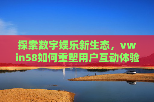 探索数字娱乐新生态，vwin58如何重塑用户互动体验，vwin58重塑数字娱乐新生态的用户互动体验