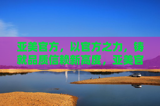 亚美官方,以官方之力,铸就品质信赖新高度,亚美官方铸就品质信赖新高度 亚美官方,以官方之力,铸就品质信赖新高度,亚美官方铸就品质信赖新高度