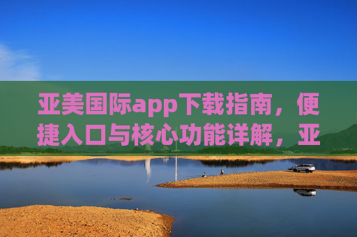 亚美国际app下载指南,便捷入口与核心功能详解,亚美国际app下载指南,便捷入口与核心功能详解 亚美国际app下载指南,便捷入口与核心功能详解,亚美国际app下载指南,便捷入口与核心功能详解