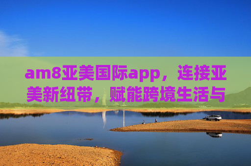 am8亚美国际app,连接亚美新纽带,赋能跨境生活与文化交流,am8亚美国际app,连接亚美纽带,赋能跨境生活与文化 am8亚美国际app,连接亚美新纽带,赋能跨境生活与文化交流,am8亚美国际app,连接亚美纽带,赋能跨境生活与文化