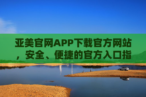 亚美官网APP下载官方网站，安全、便捷的官方入口指南，亚美APP官方下载入口，安全便捷指南