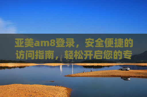 亚美am8登录,安全便捷的访问指南,轻松开启您的专属体验,亚美am8登录,安全便捷开启专属体验 亚美am8登录,安全便捷的访问指南,轻松开启您的专属体验,亚美am8登录,安全便捷开启专属体验