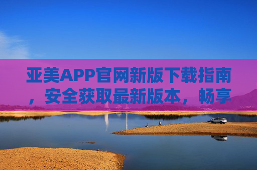 亚美APP官网新版下载指南,安全获取最新版本,畅享优质体验,亚美APP官网新版下载指南,安全获取最新版,畅享优质体验 亚美APP官网新版下载指南,安全获取最新版本,畅享优质体验,亚美APP官网新版下载指南,安全获取最新版,畅享优质体验