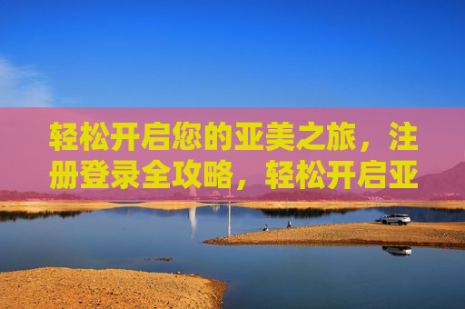 轻松开启您的亚美之旅,注册登录全攻略,轻松开启亚美之旅,注册登录全攻略 轻松开启您的亚美之旅,注册登录全攻略,轻松开启亚美之旅,注册登录全攻略
