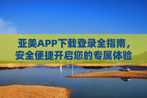 亚美APP下载登录全指南,安全便捷开启您的专属体验,亚美APP下载登录全指南,安全便捷开启专属体验 亚美APP下载登录全指南,安全便捷开启您的专属体验,亚美APP下载登录全指南,安全便捷开启专属体验