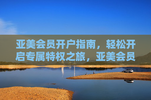 亚美会员开户指南,轻松开启专属特权之旅,亚美会员开户指南,轻松开启专属特权之旅 亚美会员开户指南,轻松开启专属特权之旅,亚美会员开户指南,轻松开启专属特权之旅