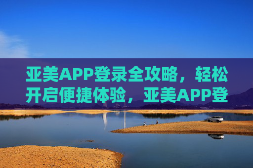 亚美APP登录全攻略,轻松开启便捷体验,亚美APP登录全攻略,轻松开启便捷体验 亚美APP登录全攻略,轻松开启便捷体验,亚美APP登录全攻略,轻松开启便捷体验
