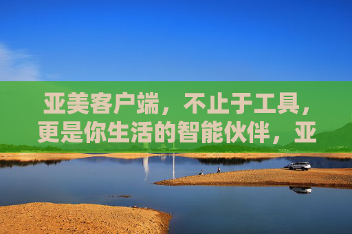 亚美客户端,不止于工具,更是你生活的智能伙伴,亚美客户端,不止于工具,你的生活智能伙伴 亚美客户端,不止于工具,更是你生活的智能伙伴,亚美客户端,不止于工具,你的生活智能伙伴