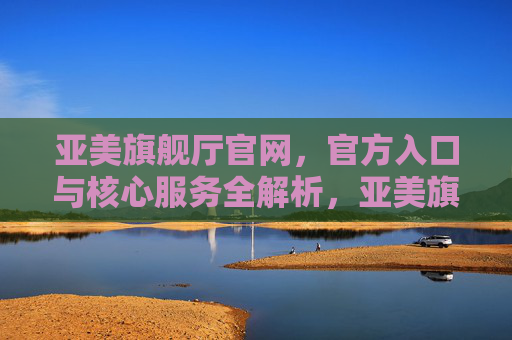 亚美旗舰厅官网,官方入口与核心服务全解析,亚美旗舰厅官网,官方入口与核心服务全解析 亚美旗舰厅官网,官方入口与核心服务全解析,亚美旗舰厅官网,官方入口与核心服务全解析