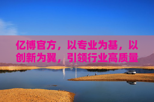 亿博官方，以专业为基，以创新为翼，引领行业高质量发展，专业筑基 创新领航 亿博官方驱动行业高质量发展
