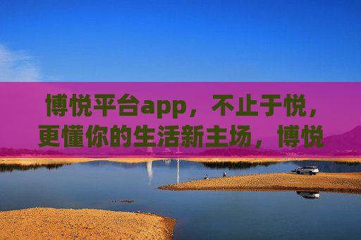 博悦平台app,不止于悦,更懂你的生活新主场,博悦APP,不止于悦,更懂你的生活新主场 博悦平台app,不止于悦,更懂你的生活新主场,博悦APP,不止于悦,更懂你的生活新主场