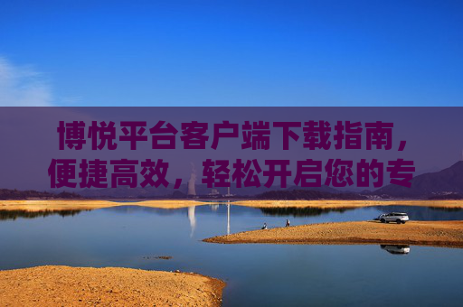 博悦平台客户端下载指南,便捷高效,轻松开启您的专属体验,博悦平台客户端下载指南,便捷高效,轻松开启专属体验 博悦平台客户端下载指南,便捷高效,轻松开启您的专属体验,博悦平台客户端下载指南,便捷高效,轻松开启专属体验