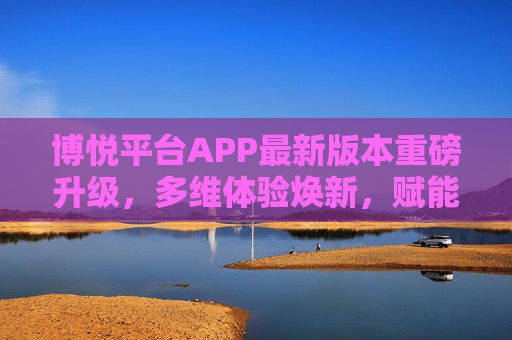 博悦平台APP最新版本重磅升级,多维体验焕新,赋能用户高效生活,博悦APP重磅升级,多维焕新赋能高效生活 博悦平台APP最新版本重磅升级,多维体验焕新,赋能用户高效生活,博悦APP重磅升级,多维焕新赋能高效生活