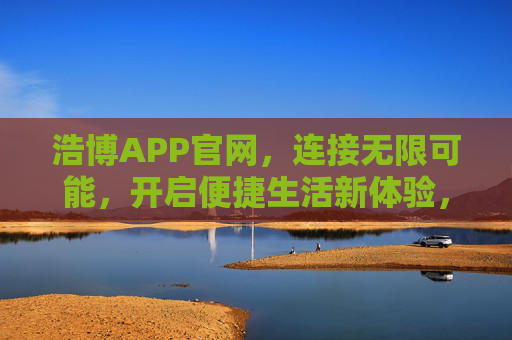 浩博APP官网,连接无限可能,开启便捷生活新体验,浩博APP官网,连接无限可能,开启便捷生活新体验 浩博APP官网,连接无限可能,开启便捷生活新体验,浩博APP官网,连接无限可能,开启便捷生活新体验