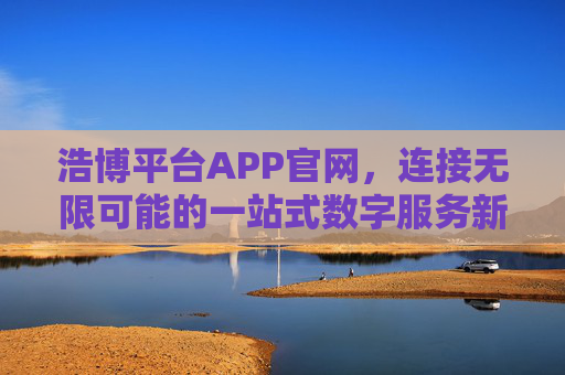 浩博平台APP官网,连接无限可能的一站式数字服务新生态,浩博平台APP,连接无限可能的一站式数字服务新生态 浩博平台APP官网,连接无限可能的一站式数字服务新生态,浩博平台APP,连接无限可能的一站式数字服务新生态