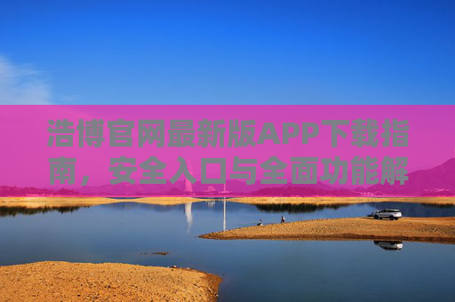 浩博官网最新版APP下载指南,安全入口与全面功能解析,浩博官网最新版APP下载指南,安全入口与全面功能解析 浩博官网最新版APP下载指南,安全入口与全面功能解析,浩博官网最新版APP下载指南,安全入口与全面功能解析