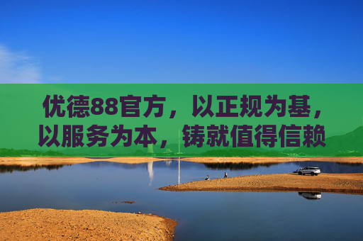 优德88官方,以正规为基,以服务为本,铸就值得信赖的品质平台,优德88官方,以正规为基,以服务为本,铸就信赖品质平台 优德88官方,以正规为基,以服务为本,铸就值得信赖的品质平台,优德88官方,以正规为基,以服务为本,铸就信赖品质平台