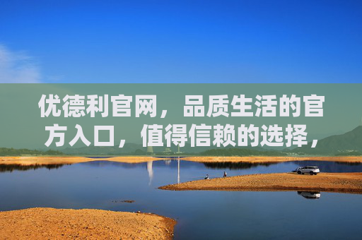 优德利官网，品质生活的官方入口，值得信赖的选择，优德利官网，品质生活的信赖入口