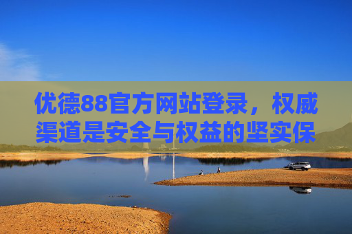 优德88官方网站登录，权威渠道是安全与权益的坚实保障，优德88官方网站登录，权威渠道筑牢安全权益保障
