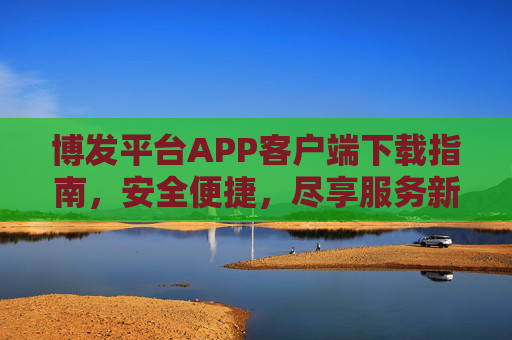 博发平台APP客户端下载指南,安全便捷,尽享服务新体验,博发平台APP下载指南,安全便捷,尽享服务新体验 博发平台APP客户端下载指南,安全便捷,尽享服务新体验,博发平台APP下载指南,安全便捷,尽享服务新体验