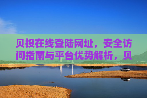 贝投在线登陆网址,安全访问指南与平台优势解析,贝投在线登陆网址,安全访问指南与平台优势解析 贝投在线登陆网址,安全访问指南与平台优势解析,贝投在线登陆网址,安全访问指南与平台优势解析
