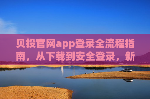 贝投官网app登录全流程指南,从下载到安全登录,新手无忧,贝投官网app登录全流程指南,从下载到安全登录,新手无忧 贝投官网app登录全流程指南,从下载到安全登录,新手无忧,贝投官网app登录全流程指南,从下载到安全登录,新手无忧
