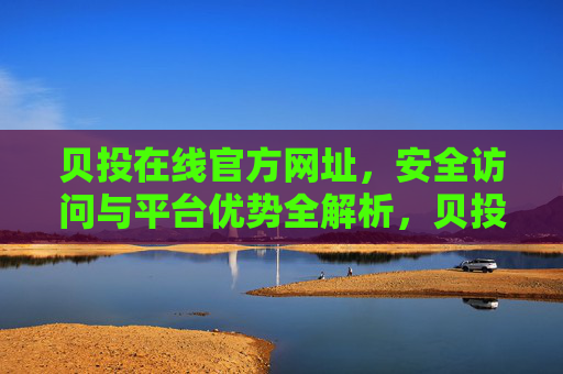 贝投在线官方网址,安全访问与平台优势全解析,贝投在线官方网址,安全访问与平台优势全解析 贝投在线官方网址,安全访问与平台优势全解析,贝投在线官方网址,安全访问与平台优势全解析
