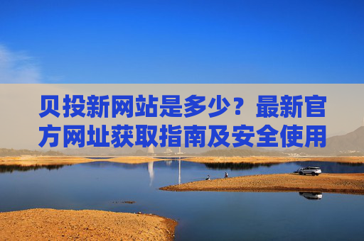 贝投新网站是多少?最新官方网址获取指南及安全使用提醒,贝投最新官方网址获取指南及安全使用提醒 贝投新网站是多少?最新官方网址获取指南及安全使用提醒,贝投最新官方网址获取指南及安全使用提醒