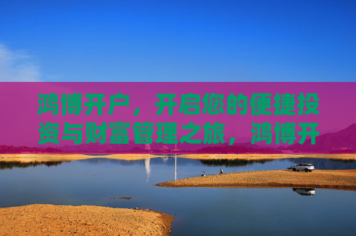 鸿博开户,开启您的便捷投资与财富管理之旅,鸿博开户,便捷投资与财富管理之旅 鸿博开户,开启您的便捷投资与财富管理之旅,鸿博开户,便捷投资与财富管理之旅