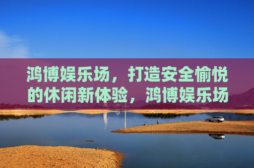鸿博娱乐场,打造安全愉悦的休闲新体验,鸿博娱乐场,安全愉悦的休闲新体验 鸿博娱乐场,打造安全愉悦的休闲新体验,鸿博娱乐场,安全愉悦的休闲新体验