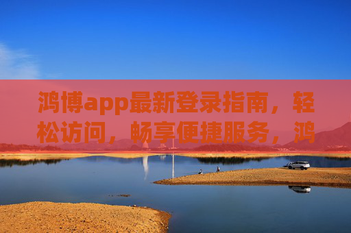鸿博app最新登录指南,轻松访问,畅享便捷服务,鸿博app最新登录指南,轻松访问,畅享便捷服务 鸿博app最新登录指南,轻松访问,畅享便捷服务,鸿博app最新登录指南,轻松访问,畅享便捷服务