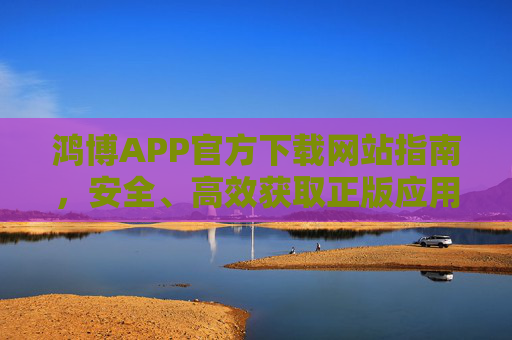 鸿博APP官方下载网站指南，安全、高效获取正版应用的可靠途径，鸿博APP官方下载指南，安全高效获取正版应用