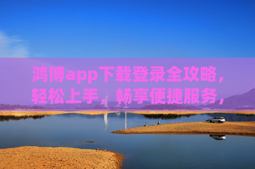 鸿博app下载登录全攻略,轻松上手,畅享便捷服务,鸿博app下载登录全攻略,轻松上手,畅享便捷服务 鸿博app下载登录全攻略,轻松上手,畅享便捷服务,鸿博app下载登录全攻略,轻松上手,畅享便捷服务