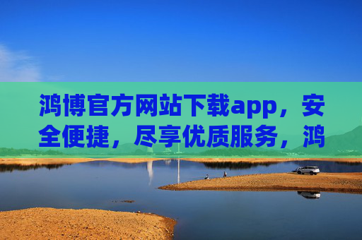 鸿博官方网站下载app,安全便捷,尽享优质服务,鸿博官方APP下载,安全便捷,尽享优质服务 鸿博官方网站下载app,安全便捷,尽享优质服务,鸿博官方APP下载,安全便捷,尽享优质服务