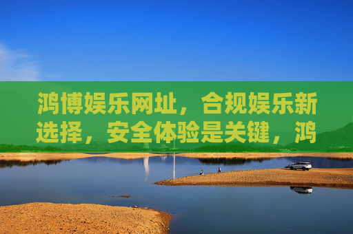 鸿博娱乐网址,合规娱乐新选择,安全体验是关键,鸿博娱乐网址,合规安全,娱乐新选择 鸿博娱乐网址,合规娱乐新选择,安全体验是关键,鸿博娱乐网址,合规安全,娱乐新选择