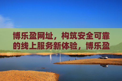 博乐盈网址,构筑安全可靠的线上服务新体验,博乐盈网址,构筑安全可靠的线上服务新体验 博乐盈网址,构筑安全可靠的线上服务新体验,博乐盈网址,构筑安全可靠的线上服务新体验