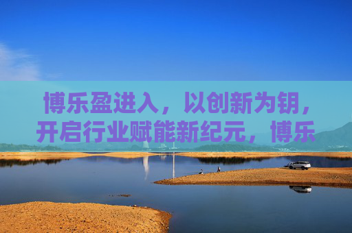 博乐盈进入,以创新为钥,开启行业赋能新纪元,博乐盈创新赋能开启行业新纪元 博乐盈进入,以创新为钥,开启行业赋能新纪元,博乐盈创新赋能开启行业新纪元