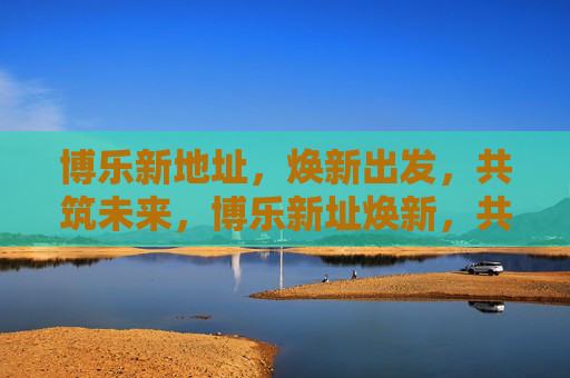 博乐新地址,焕新出发,共筑未来,博乐新址焕新,共筑未来 博乐新地址,焕新出发,共筑未来,博乐新址焕新,共筑未来