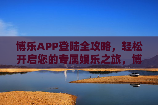 博乐APP登陆全攻略,轻松开启您的专属娱乐之旅,博乐APP登陆全攻略,轻松开启专属娱乐之旅 博乐APP登陆全攻略,轻松开启您的专属娱乐之旅,博乐APP登陆全攻略,轻松开启专属娱乐之旅