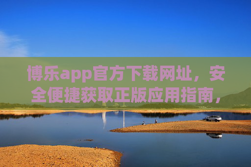 博乐app官方下载网址,安全便捷获取正版应用指南,博乐app官方下载,安全便捷获取正版应用指南 博乐app官方下载网址,安全便捷获取正版应用指南,博乐app官方下载,安全便捷获取正版应用指南